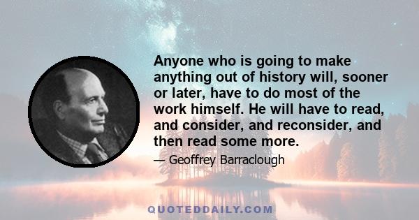 Anyone who is going to make anything out of history will, sooner or later, have to do most of the work himself. He will have to read, and consider, and reconsider, and then read some more.