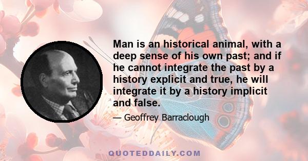 Man is an historical animal, with a deep sense of his own past; and if he cannot integrate the past by a history explicit and true, he will integrate it by a history implicit and false.