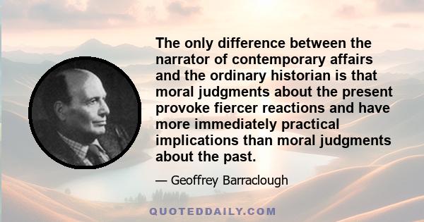 The only difference between the narrator of contemporary affairs and the ordinary historian is that moral judgments about the present provoke fiercer reactions and have more immediately practical implications than moral 