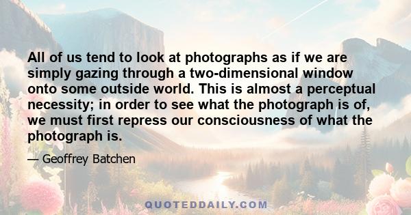 All of us tend to look at photographs as if we are simply gazing through a two-dimensional window onto some outside world. This is almost a perceptual necessity; in order to see what the photograph is of, we must first