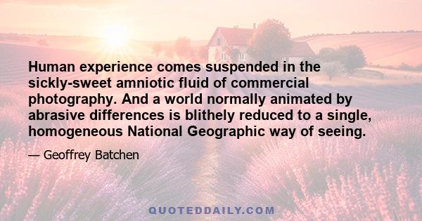 Human experience comes suspended in the sickly-sweet amniotic fluid of commercial photography. And a world normally animated by abrasive differences is blithely reduced to a single, homogeneous National Geographic way