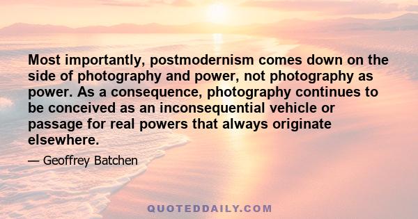 Most importantly, postmodernism comes down on the side of photography and power, not photography as power. As a consequence, photography continues to be conceived as an inconsequential vehicle or passage for real powers 