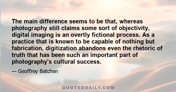 The main difference seems to be that, whereas photography still claims some sort of objectivity, digital imaging is an overtly fictional process. As a practice that is known to be capable of nothing but fabrication,