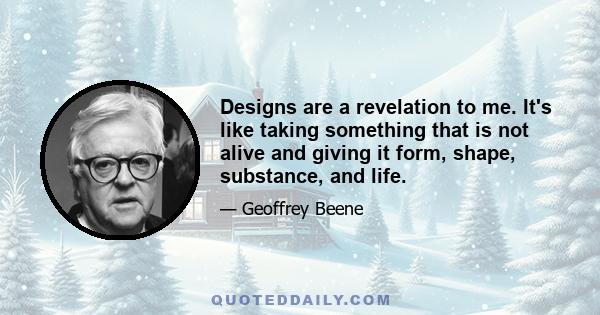 Designs are a revelation to me. It's like taking something that is not alive and giving it form, shape, substance, and life.