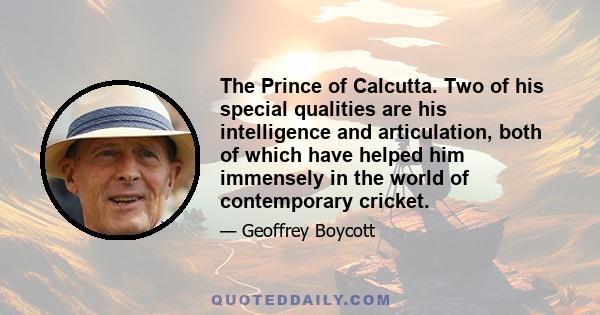 The Prince of Calcutta. Two of his special qualities are his intelligence and articulation, both of which have helped him immensely in the world of contemporary cricket.