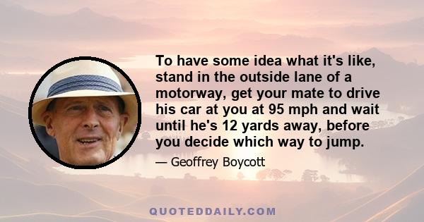 To have some idea what it's like, stand in the outside lane of a motorway, get your mate to drive his car at you at 95 mph and wait until he's 12 yards away, before you decide which way to jump.