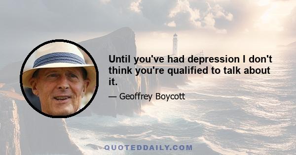 Until you've had depression I don't think you're qualified to talk about it.