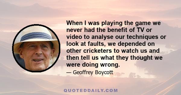 When I was playing the game we never had the benefit of TV or video to analyse our techniques or look at faults, we depended on other cricketers to watch us and then tell us what they thought we were doing wrong.