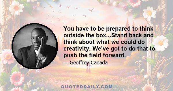 You have to be prepared to think outside the box...Stand back and think about what we could do creativity. We've got to do that to push the field forward.