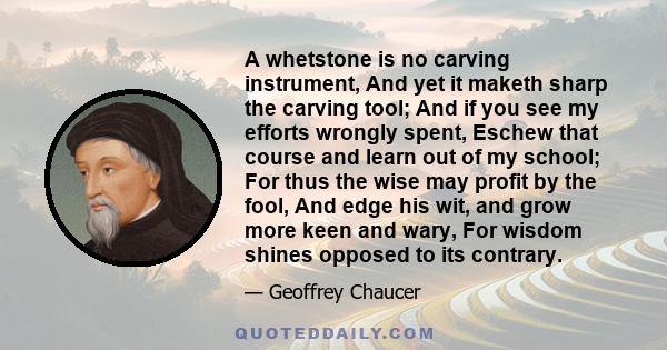 A whetstone is no carving instrument, And yet it maketh sharp the carving tool; And if you see my efforts wrongly spent, Eschew that course and learn out of my school; For thus the wise may profit by the fool, And edge