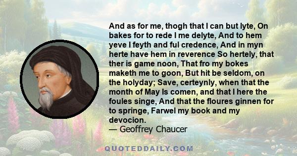 And as for me, thogh that I can but lyte, On bakes for to rede I me delyte, And to hem yeve I feyth and ful credence, And in myn herte have hem in reverence So hertely, that ther is game noon, That fro my bokes maketh