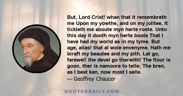 But, Lord Crist! whan that it remembreth me Upon my yowthe, and on my jolitee, It tickleth me aboute myn herte roote. Unto this day it dooth myn herte boote That I have had my world as in my tyme. But age, alias! that