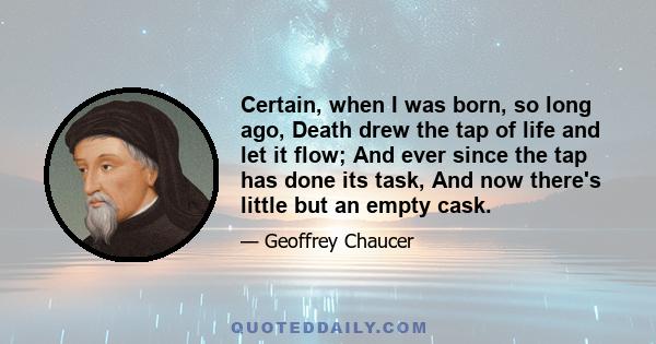 Certain, when I was born, so long ago, Death drew the tap of life and let it flow; And ever since the tap has done its task, And now there's little but an empty cask.