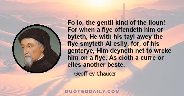 Fo lo, the gentil kind of the lioun! For when a flye offendeth him or byteth, He with his tayl awey the flye smyteth Al esily, for, of his genterye, Him deyneth net to wreke him on a flye, As cloth a curre or elles