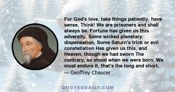 For God's love, take things patiently, have sense, Think! We are prisoners and shall always be. Fortune has given us this adversity, Some wicked planetary dispensation, Some Saturn's trick or evil constellation Has