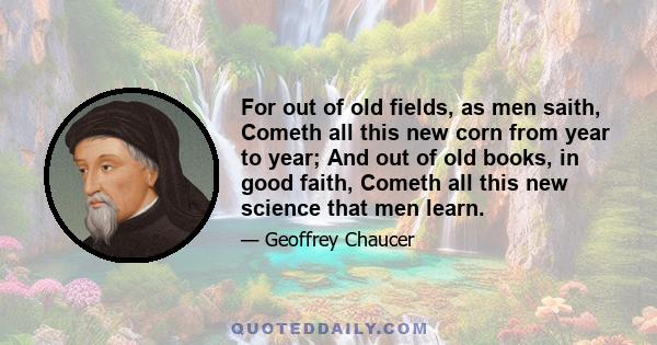 For out of old fields, as men saith, Cometh all this new corn from year to year; And out of old books, in good faith, Cometh all this new science that men learn.