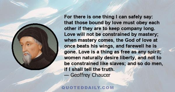 For there is one thing I can safely say: that those bound by love must obey each other if they are to keep company long. Love will not be constrained by mastery; when mastery comes, the God of love at once beats his