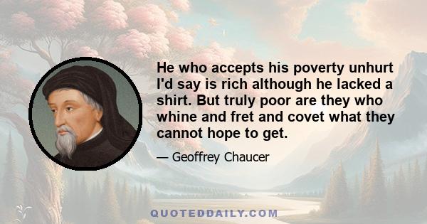 He who accepts his poverty unhurt I'd say is rich although he lacked a shirt. But truly poor are they who whine and fret and covet what they cannot hope to get.