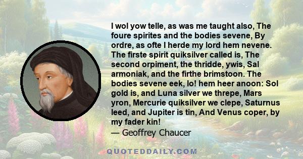 I wol yow telle, as was me taught also, The foure spirites and the bodies sevene, By ordre, as ofte I herde my lord hem nevene. The firste spirit quiksilver called is, The second orpiment, the thridde, ywis, Sal