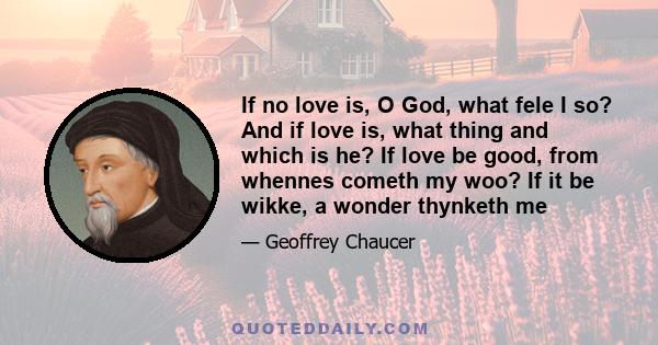 If no love is, O God, what fele I so? And if love is, what thing and which is he? If love be good, from whennes cometh my woo? If it be wikke, a wonder thynketh me