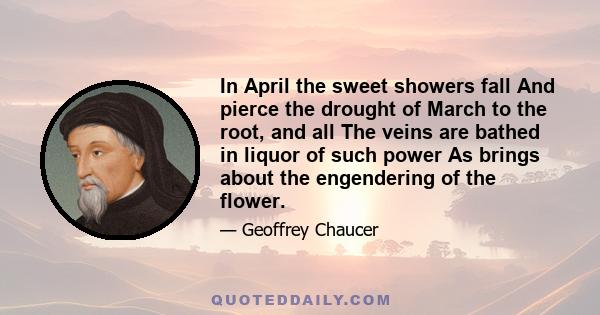 In April the sweet showers fall And pierce the drought of March to the root, and all The veins are bathed in liquor of such power As brings about the engendering of the flower.