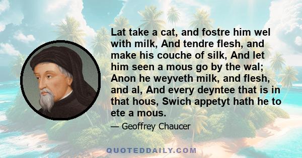 Lat take a cat, and fostre him wel with milk, And tendre flesh, and make his couche of silk, And let him seen a mous go by the wal; Anon he weyveth milk, and flesh, and al, And every deyntee that is in that hous, Swich