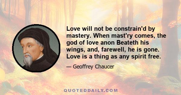 Love will not be constrain'd by mastery. When mast'ry comes, the god of love anon Beateth his wings, and, farewell, he is gone. Love is a thing as any spirit free.