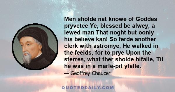 Men sholde nat knowe of Goddes pryvetee Ye, blessed be alwey, a lewed man That noght but oonly his believe kan! So ferde another clerk with astromye, He walked in the feelds, for to prye Upon the sterres, what ther