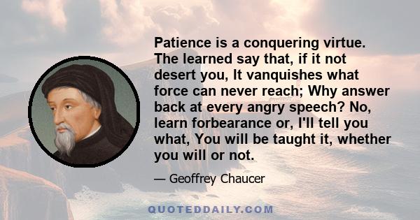 Patience is a conquering virtue. The learned say that, if it not desert you, It vanquishes what force can never reach; Why answer back at every angry speech? No, learn forbearance or, I'll tell you what, You will be