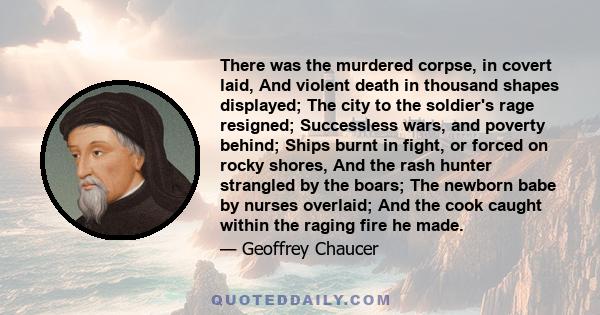 There was the murdered corpse, in covert laid, And violent death in thousand shapes displayed; The city to the soldier's rage resigned; Successless wars, and poverty behind; Ships burnt in fight, or forced on rocky