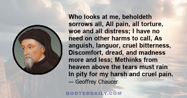 Who looks at me, beholdeth sorrows all, All pain, all torture, woe and all distress; I have no need on other harms to call, As anguish, languor, cruel bitterness, Discomfort, dread, and madness more and less; Methinks