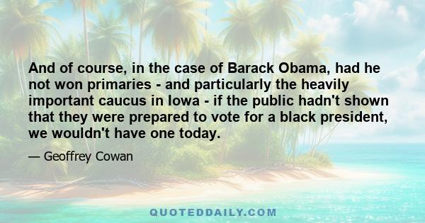 And of course, in the case of Barack Obama, had he not won primaries - and particularly the heavily important caucus in Iowa - if the public hadn't shown that they were prepared to vote for a black president, we