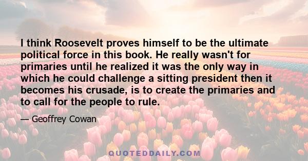 I think Roosevelt proves himself to be the ultimate political force in this book. He really wasn't for primaries until he realized it was the only way in which he could challenge a sitting president then it becomes his