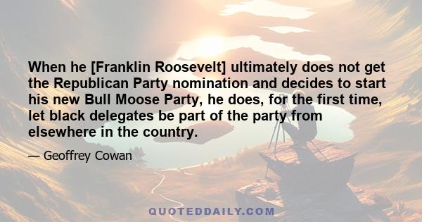 When he [Franklin Roosevelt] ultimately does not get the Republican Party nomination and decides to start his new Bull Moose Party, he does, for the first time, let black delegates be part of the party from elsewhere in 