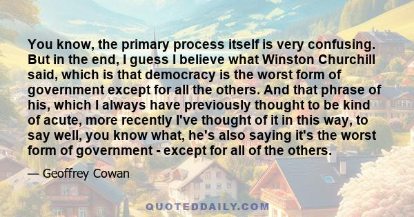 You know, the primary process itself is very confusing. But in the end, I guess I believe what Winston Churchill said, which is that democracy is the worst form of government except for all the others. And that phrase