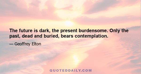 The future is dark, the present burdensome. Only the past, dead and buried, bears contemplation.