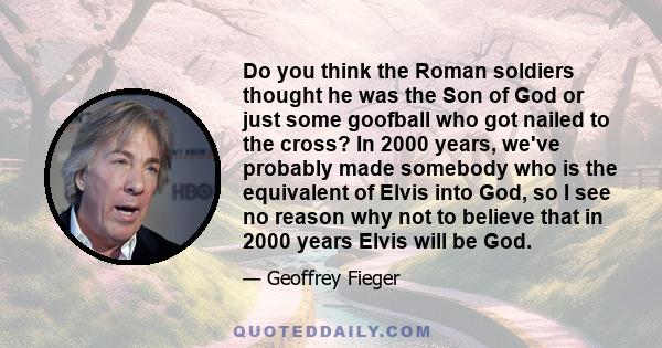 Do you think the Roman soldiers thought he was the Son of God or just some goofball who got nailed to the cross? In 2000 years, we've probably made somebody who is the equivalent of Elvis into God, so I see no reason