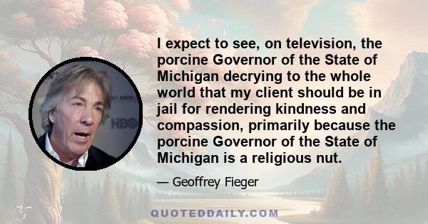 I expect to see, on television, the porcine Governor of the State of Michigan decrying to the whole world that my client should be in jail for rendering kindness and compassion, primarily because the porcine Governor of 