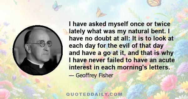 I have asked myself once or twice lately what was my natural bent. I have no doubt at all: It is to look at each day for the evil of that day and have a go at it, and that is why I have never failed to have an acute