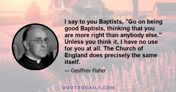 I say to you Baptists, Go on being good Baptists, thinking that you are more right than anybody else. Unless you think it, I have no use for you at all. The Church of England does precisely the same itself.