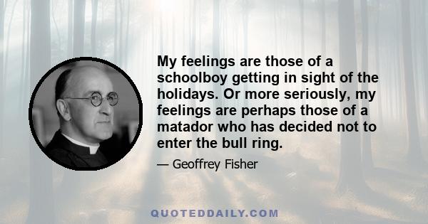 My feelings are those of a schoolboy getting in sight of the holidays. Or more seriously, my feelings are perhaps those of a matador who has decided not to enter the bull ring.