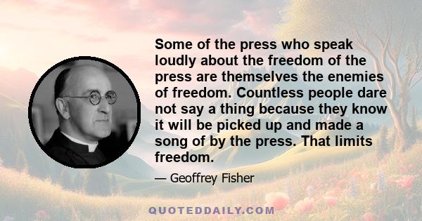 Some of the press who speak loudly about the freedom of the press are themselves the enemies of freedom. Countless people dare not say a thing because they know it will be picked up and made a song of by the press. That 