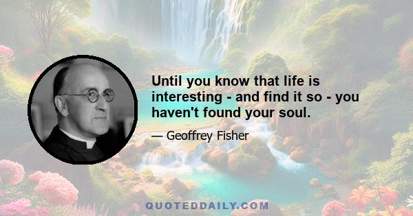 Until you know that life is interesting - and find it so - you haven't found your soul.