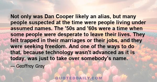 Not only was Dan Cooper likely an alias, but many people suspected at the time were people living under assumed names. The '50s and '60s were a time when some people were desperate to leave their lives. They felt