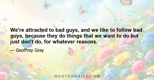 We're attracted to bad guys, and we like to follow bad guys, because they do things that we want to do but just don't do, for whatever reasons.