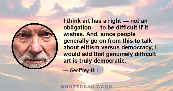 I think art has a right — not an obligation — to be difficult if it wishes. And, since people generally go on from this to talk about elitism versus democracy, I would add that genuinely difficult art is truly