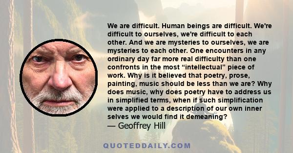 We are difficult. Human beings are difficult. We're difficult to ourselves, we're difficult to each other. And we are mysteries to ourselves, we are mysteries to each other. One encounters in any ordinary day far more