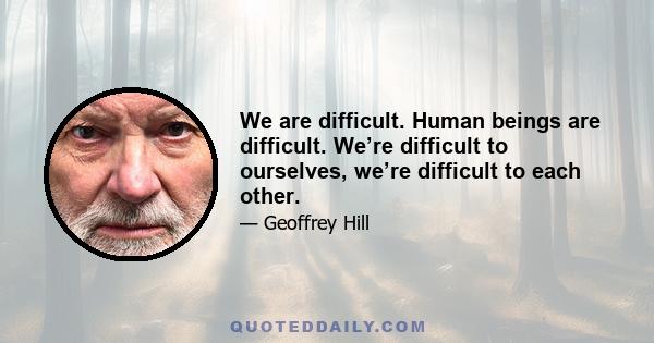 We are difficult. Human beings are difficult. We’re difficult to ourselves, we’re difficult to each other.