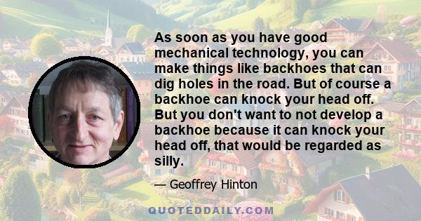 As soon as you have good mechanical technology, you can make things like backhoes that can dig holes in the road. But of course a backhoe can knock your head off. But you don't want to not develop a backhoe because it