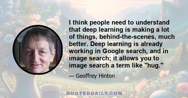 I think people need to understand that deep learning is making a lot of things, behind-the-scenes, much better. Deep learning is already working in Google search, and in image search; it allows you to image search a